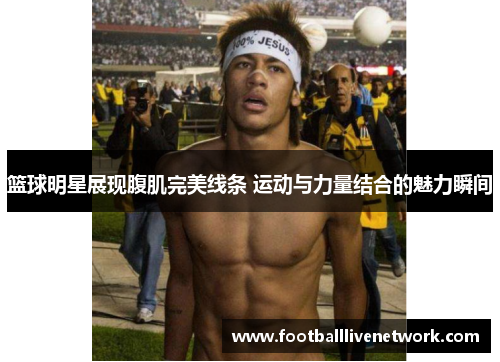 篮球明星展现腹肌完美线条 运动与力量结合的魅力瞬间