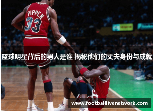 篮球明星背后的男人是谁 揭秘他们的丈夫身份与成就