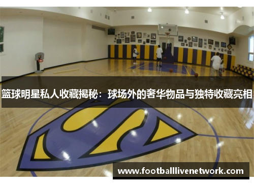 篮球明星私人收藏揭秘：球场外的奢华物品与独特收藏亮相