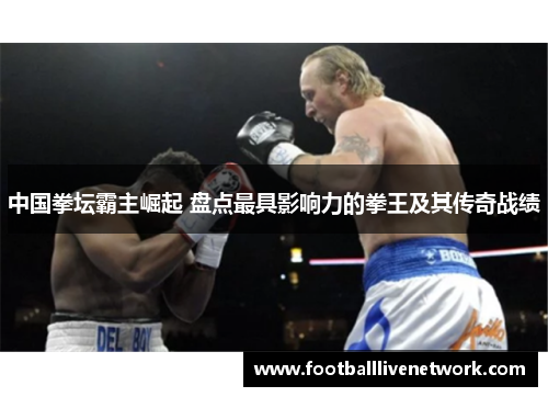 中国拳坛霸主崛起 盘点最具影响力的拳王及其传奇战绩