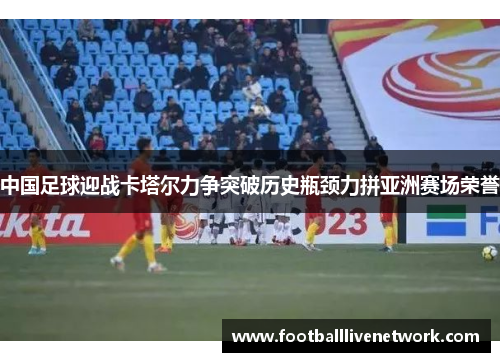 中国足球迎战卡塔尔力争突破历史瓶颈力拼亚洲赛场荣誉