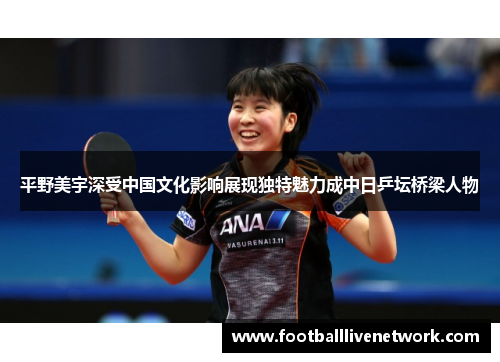 平野美宇深受中国文化影响展现独特魅力成中日乒坛桥梁人物